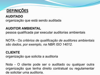 DEFINIÇÕES
AUDITADO
organização que está sendo auditada
AUDITOR AMBIENTAL
pessoa qualificada par executar auditorias ambientais
NOTA - Os critérios de qualificação de auditores ambientais
são dados, por exemplo, na NBR ISO 14012.
CLIENTE
organização que solicita a auditoria
Nota - O cliente pode ser o auditado ou qualquer outra
organização que tenha direito contratual ou regulamentar
de solicitar uma auditoria.
 