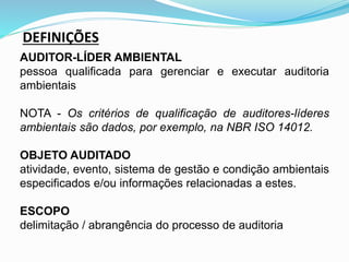 DEFINIÇÕES
AUDITOR-LÍDER AMBIENTAL
pessoa qualificada para gerenciar e executar auditoria
ambientais
NOTA - Os critérios de qualificação de auditores-líderes
ambientais são dados, por exemplo, na NBR ISO 14012.
OBJETO AUDITADO
atividade, evento, sistema de gestão e condição ambientais
especificados e/ou informações relacionadas a estes.
ESCOPO
delimitação / abrangência do processo de auditoria
 
