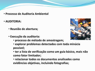 • Processo de Auditoria Ambiental
• AUDITORIA:
• Reunião de abertura;
• Execução da auditoria:
• processo de método de amostragem;
• explorar problemas detectados com toda minúcia
possível;
• ter a lista de verificação como um guia básico, mais não
como fator limitador;
• relacionar todos os documentos analisados como
evidências objetivas, incluindo fotografias;
 