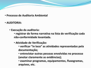• Processo de Auditoria Ambiental
• AUDITORIA:
• Execução da auditoria:
• registrar de forma narrativa na lista de verificação cada
não-conformidade levantada.
• Atividade de Verificação:
• verificar “in loco” as atividades representadas pela
documentação;
• entrevistar outras pessoas envolvidas no processo
(anotar claramente as evidências);
• examinar programas, equipamentos, fluxogramas,
arquivos, etc.
 