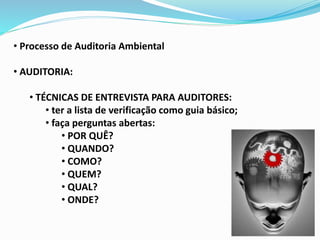 • Processo de Auditoria Ambiental
• AUDITORIA:
• TÉCNICAS DE ENTREVISTA PARA AUDITORES:
• ter a lista de verificação como guia básico;
• faça perguntas abertas:
• POR QUÊ?
• QUANDO?
• COMO?
• QUEM?
• QUAL?
• ONDE?
 