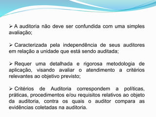  A auditoria não deve ser confundida com uma simples
avaliação;
 Caracterizada pela independência de seus auditores
em relação a unidade que está sendo auditada;
 Requer uma detalhada e rigorosa metodologia de
aplicação, visando avaliar o atendimento a critérios
relevantes ao objetivo previsto;
 Critérios de Auditoria correspondem a políticas,
práticas, procedimentos e/ou requisitos relativos ao objeto
da auditoria, contra os quais o auditor compara as
evidências coletadas na auditoria.
 