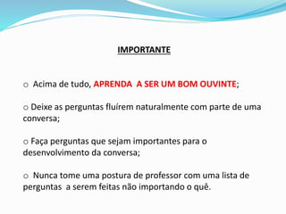IMPORTANTE
o Acima de tudo, APRENDA A SER UM BOM OUVINTE;
o Deixe as perguntas fluírem naturalmente com parte de uma
conversa;
o Faça perguntas que sejam importantes para o
desenvolvimento da conversa;
o Nunca tome uma postura de professor com uma lista de
perguntas a serem feitas não importando o quê.
 