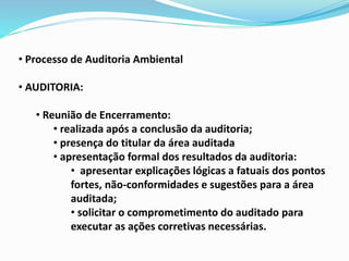 • Processo de Auditoria Ambiental
• AUDITORIA:
• Reunião de Encerramento:
• realizada após a conclusão da auditoria;
• presença do titular da área auditada
• apresentação formal dos resultados da auditoria:
• apresentar explicações lógicas a fatuais dos pontos
fortes, não-conformidades e sugestões para a área
auditada;
• solicitar o comprometimento do auditado para
executar as ações corretivas necessárias.
 