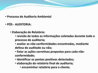 • Processo de Auditoria Ambiental
• PÓS - AUDITORIA:
• Elaboração de Relatório:
• revisão de todas as informações coletadas durante todo o
processo de auditoria;
• avaliar as não-conformidades encontradas, mediante
defesa do auditado ou não;
• listar as ações corretivas propostas para cada não-
conformidade;
• identificar os pontos positivos detectados;
• elaboração do relatório final de auditoria;
• encaminhar relatório para o cliente.
 