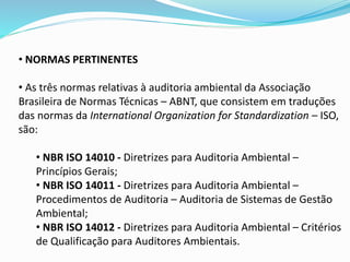 • NORMAS PERTINENTES
• As três normas relativas à auditoria ambiental da Associação
Brasileira de Normas Técnicas – ABNT, que consistem em traduções
das normas da International Organization for Standardization – ISO,
são:
• NBR ISO 14010 - Diretrizes para Auditoria Ambiental –
Princípios Gerais;
• NBR ISO 14011 - Diretrizes para Auditoria Ambiental –
Procedimentos de Auditoria – Auditoria de Sistemas de Gestão
Ambiental;
• NBR ISO 14012 - Diretrizes para Auditoria Ambiental – Critérios
de Qualificação para Auditores Ambientais.
 