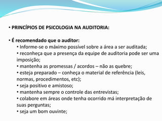 • PRINCÍPIOS DE PSICOLOGIA NA AUDITORIA:
• É recomendado que o auditor:
• Informe-se o máximo possível sobre a área a ser auditada;
• reconheça que a presença da equipe de auditoria pode ser uma
imposição;
• mantenha as promessas / acordos – não as quebre;
• esteja preparado – conheça o material de referência (leis,
normas, procedimentos, etc);
• seja positivo e amistoso;
• mantenha sempre o controle das entrevistas;
• colabore em áreas onde tenha ocorrido má interpretação de
suas perguntas;
• seja um bom ouvinte;
 