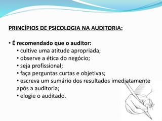 PRINCÍPIOS DE PSICOLOGIA NA AUDITORIA:
• É recomendado que o auditor:
• cultive uma atitude apropriada;
• observe a ética do negócio;
• seja profissional;
• faça perguntas curtas e objetivas;
• escreva um sumário dos resultados imediatamente
após a auditoria;
• elogie o auditado.
 