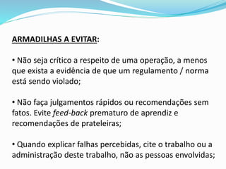 ARMADILHAS A EVITAR:
• Não seja crítico a respeito de uma operação, a menos
que exista a evidência de que um regulamento / norma
está sendo violado;
• Não faça julgamentos rápidos ou recomendações sem
fatos. Evite feed-back prematuro de aprendiz e
recomendações de prateleiras;
• Quando explicar falhas percebidas, cite o trabalho ou a
administração deste trabalho, não as pessoas envolvidas;
 