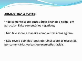 ARMADILHAS A EVITAR:
•Não comente sobre outras áreas citando o nome, em
particular. Evite comentários negativos;
• Não fale sobre a maneira como outras áreas agiram;
• Não revele opiniões (boas ou ruins) sobre as respostas,
por comentários verbais ou expressões faciais.
 