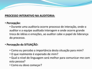 PROCESSO INTERATIVO NA AUDITORIA:
• Percepção:
• Durante uma auditoria ocorre processo de interação, onde o
auditor e a equipe auditada interagem e onde ocorre grande
troca de idéias e emoções, ao auditor cabe o papel de liderança
do processo.
• Percepção da SITUAÇÃO:
• Como eu percebo a importância desta situação para mim?
• O que realmente é esperado de mim?
• Qual o nível de linguagem será melhor para comunicar-me com
esta pessoa?
• Como eu devo começar?
 