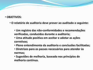 • OBJETIVOS:
• O relatório de auditoria deve prover ao auditado o seguinte:
• Um registro das não-conformidades e recomendações
verificadas, conduzidas durante a auditoria;
• Uma atitude positiva em aceitar e adotar as ações
corretivas;
• Pleno entendimento da auditoria e conclusões facilitadas;
• Diretrizes para os passos necessários para atender às
normas;
• Sugestões de melhoria, baseado nos princípios de
melhoria contínua.
 