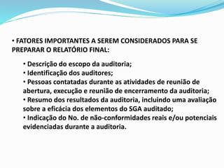 • FATORES IMPORTANTES A SEREM CONSIDERADOS PARA SE
PREPARAR O RELATÓRIO FINAL:
• Descrição do escopo da auditoria;
• Identificação dos auditores;
• Pessoas contatadas durante as atividades de reunião de
abertura, execução e reunião de encerramento da auditoria;
• Resumo dos resultados da auditoria, incluindo uma avaliação
sobre a eficácia dos elementos do SGA auditado;
• Indicação do No. de não-conformidades reais e/ou potenciais
evidenciadas durante a auditoria.
 