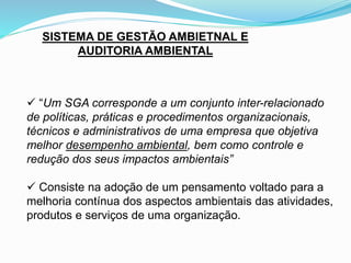 SISTEMA DE GESTÃO AMBIETNAL E
AUDITORIA AMBIENTAL
 “Um SGA corresponde a um conjunto inter-relacionado
de políticas, práticas e procedimentos organizacionais,
técnicos e administrativos de uma empresa que objetiva
melhor desempenho ambiental, bem como controle e
redução dos seus impactos ambientais”
 Consiste na adoção de um pensamento voltado para a
melhoria contínua dos aspectos ambientais das atividades,
produtos e serviços de uma organização.
 