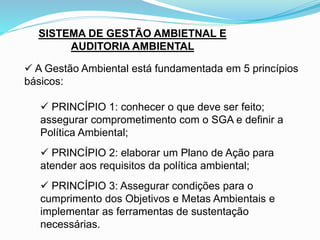 SISTEMA DE GESTÃO AMBIETNAL E
AUDITORIA AMBIENTAL
 A Gestão Ambiental está fundamentada em 5 princípios
básicos:
 PRINCÍPIO 1: conhecer o que deve ser feito;
assegurar comprometimento com o SGA e definir a
Política Ambiental;
 PRINCÍPIO 2: elaborar um Plano de Ação para
atender aos requisitos da política ambiental;
 PRINCÍPIO 3: Assegurar condições para o
cumprimento dos Objetivos e Metas Ambientais e
implementar as ferramentas de sustentação
necessárias.
 
