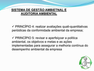 SISTEMA DE GESTÃO AMBIETNAL E
AUDITORIA AMBIENTAL
 PRINCÍPIO 4: realizar avaliações quali-quantitativas
periódicas da conformidade ambiental da empresa;
 PRINCÍPIO 5: revisar e aperfeiçoar a política
ambiental, os objetivos e metas e as ações
implementadas para assegurar a melhoria contínua do
desempenho ambiental da empresa
 