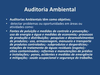 Auditoria Ambiental
• Auditorias Ambientais têm como objetivo;
• detectar problemas ou oportunidades em áreas ou
atividades como:
• Fontes de poluição e medidas de controle e prevenção;-
uso de energia e água e medidas de economia;- processos
de produção e distribuição;- pesquisas e desenvolvimentos
de produtos;- uso, armazenagem, manuseio e transporte
de produtos controlados;- subprodutos e desperdícios;-
estações de tratamento de águas residuais (esgoto);-
sítios contaminados;- reformas e manutenções de prédios
e instalações;- panes, acidentes e medidas de emergência
e mitigação;- saúde ocupacional e segurança do trabalho.
 