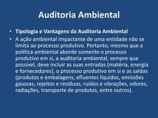 Auditoria Ambiental
• Tipologia e Vantagens da Auditoria Ambiental
• A ação ambiental impactante de uma entidade não se
limita ao processo produtivo. Portanto, mesmo que a
política ambiental aborde somente o processo
produtivo em si, a auditoria ambiental, sempre que
possível, deve incluir as suas entradas (matéria, energia
e fornecedores), o processo produtivo em si e as saídas
(produtos e embalagens, efluentes líquidos, emissões
gasosas, rejeitos e resíduos, ruídos e vibrações, odores,
radiações, transporte de produtos, entre outros).
 