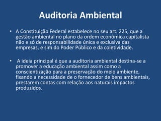 Auditoria Ambiental
• A Constituição Federal estabelece no seu art. 225, que a
gestão ambiental no plano da ordem econômica capitalista
não e só de responsabilidade única e exclusiva das
empresas, e sim do Poder Público e da coletividade.
• A ideia principal é que a auditoria ambiental destina-se a
promover a educação ambiental assim como a
conscientização para a preservação do meio ambiente,
fixando a necessidade de o fornecedor de bens ambientais,
prestarem contas com relação aos naturais impactos
produzidos.
 