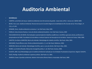 Auditoria Ambiental
• REFERÊNCIAS
• CAMPOS, Lucila Maria de Souza. Auditoria ambiental como ferramenta de gestão. <www.latec.uff.br>. Acesso em: 28/04/ 2009.
• BECKE, Vera Luise. Auditoria Ambiental. Revista técnicas do Conselho Regional Contabilidade do Rio Grande do Sul. Porto Alegre, nº.
112, p. 31-49.
• DONAIRE, Denis. Gestão ambiental na empresa. 2. ed. São Paulo: Atlas 1999.
• FIORILLO, Celso Antonio Pacheco. Curso de direito ambiental brasileiro. 4.ed. São Paulo: Saraiva, 2003
• FACULDADE DO SUL DA BAHIA. Normalização e apresentação de trabalhos acadêmicos e científicos: guia para alunos, professores e
pesquisadores da FASB / Faculdade do Sul da Bahia e Instituto Superior de Educação do Sul da Bahia. Teixeira de Freitas: FASB, 2006.
• LAKATOS, Eva Maria; MARCONI, Marina de Andrade. Metodologia do trabalho cientifico. São Paulo: Atlas, 2001.
• MACHADO, Paulo Affonso Leme. Direito ambiental brasileiro. 11. ed. São Paulo: Malheiros, 2003.
• MARCONI, Marina de Andrade. Metodologia Cientifica: para o curso de direito. São Paulo: Atlas, 2002.
• NUNES, Luiz Antônio Rizzatto. Manual da monografia jurídica. 5. ed. São Paulo: Saraiva, 2006.
• OLACEFS, 2002. Guía Metodológica para la Auditoria Ambiental realizada por las Entidades Fiscalizadoras Superiores. Bogotá: OLACEFS.
• SALES, Rodrigo. Auditoria ambiental: aspectos jurídicos. São Paulo: Ltr, 2001.
• ZAAROUS, Gisele. Questões ambientais. Boletim Informativo Oliveira Neves e Associados. São Paulo, 2000.
 