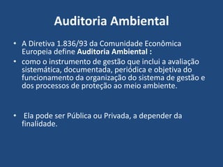 Auditoria Ambiental
• A Diretiva 1.836/93 da Comunidade Econômica
Europeia define Auditoria Ambiental :
• como o instrumento de gestão que inclui a avaliação
sistemática, documentada, periódica e objetiva do
funcionamento da organização do sistema de gestão e
dos processos de proteção ao meio ambiente.
• Ela pode ser Pública ou Privada, a depender da
finalidade.
 