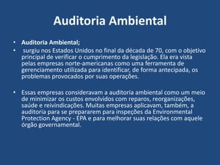 Auditoria Ambiental
• Auditoria Ambiental;
• surgiu nos Estados Unidos no final da década de 70, com o objetivo
principal de verificar o cumprimento da legislação. Ela era vista
pelas empresas norte-americanas como uma ferramenta de
gerenciamento utilizada para identificar, de forma antecipada, os
problemas provocados por suas operações.
• Essas empresas consideravam a auditoria ambiental como um meio
de minimizar os custos envolvidos com reparos, reorganizações,
saúde e reivindicações. Muitas empresas aplicavam, também, a
auditoria para se prepararem para inspeções da Environmental
Protection Agency - EPA e para melhorar suas relações com aquele
órgão governamental.
 