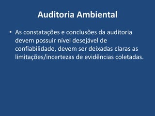 Auditoria Ambiental
• As constatações e conclusões da auditoria
devem possuir nível desejável de
confiabilidade, devem ser deixadas claras as
limitações/incertezas de evidências coletadas.
 