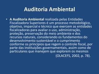 Auditoria Ambiental
• A Auditoria Ambiental realizada pelas Entidades
Fiscalizadora Superiores é um processo metodológico,
objetivo, imparcial e técnico que exercem as entidades
fiscalizadoras para avaliar o uso, administração,
proteção, preservação do meio ambiente e dos
recursos naturais, considerando os fundamentos do
desenvolvimento sustentável e o cumprimento
conforme os princípios que regem o controle fiscal, por
parte das instituições governamentais, assim como de
particulares que manejem que explorem os mesmos
(OLACEFS, 2002, p. 78).
 