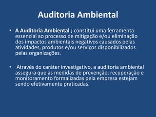 Auditoria Ambiental
• A Auditoria Ambiental ; constitui uma ferramenta
essencial ao processo de mitigação e/ou eliminação
dos impactos ambientais negativos causados pelas
atividades, produtos e/ou serviços disponibilizados
pelas organizações.
• Através do caráter investigativo, a auditoria ambiental
assegura que as medidas de prevenção, recuperação e
monitoramento formalizadas pela empresa estejam
sendo efetivamente praticadas.
 