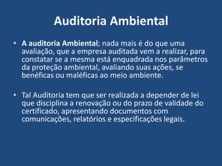 Auditoria Ambiental
• A auditoria Ambiental; nada mais é do que uma
avaliação, que a empresa auditada vem a realizar, para
constatar se a mesma está enquadrada nos parâmetros
da proteção ambiental, avaliando suas ações, se
benéficas ou maléficas ao meio ambiente.
• Tal Auditoria tem que ser realizada a depender de lei
que disciplina a renovação ou do prazo de validade do
certificado, apresentando documentos com
comunicações, relatórios e especificações legais.
 