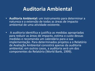 Auditoria Ambiental
• Auditoria Ambiental: um instrumento para determinar a
natureza e a extensão de todas as áreas de impacto
ambiental de uma atividade existente.
• A auditoria identifica e justifica as medidas apropriadas
para reduzir as áreas de impacto, estima o custo dessas
medidas e recomenda um calendário para a sua
implementação. Para determinados projetos a o Relatório
de Avaliação Ambiental consistirá apenas da auditoria
ambiental; em outros casos, a auditoria será um dos
componentes do Relatório (World Bank, 1999).
 
