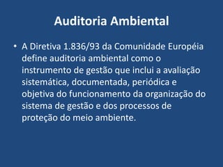 Auditoria Ambiental
• A Diretiva 1.836/93 da Comunidade Européia
define auditoria ambiental como o
instrumento de gestão que inclui a avaliação
sistemática, documentada, periódica e
objetiva do funcionamento da organização do
sistema de gestão e dos processos de
proteção do meio ambiente.
 