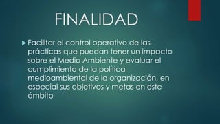 FINALIDAD
 Facilitar el control operativo de las
prácticas que puedan tener un impacto
sobre el Medio Ambiente y evaluar el
cumplimiento de la política
medioambiental de la organización, en
especial sus objetivos y metas en este
ámbito
 