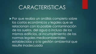 CARACTERISTICAS
 Por que realiza un análisis completo sobre
los costos económicos y legales que se
relacionan con la posible contaminación
de los suelos, del agua o incluso de los
mismos edificios, al incumplimiento de las
normas legales medioambientales
establecidas y a la gestión ambiental que
resulte inadecuada
 