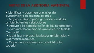 METAS DE LA AUDITORIA AMBIENTAL
• Identificar y documentar el nivel de
cumplimiento de las instalaciones
• Mejorar el desempeño general en materia
ambiental en las instalaciones
• Apoyar a la administración de las instalaciones
• Aumentar la conciencia ambiental en toda la
Compañía.
• Identificar y evaluar los riesgos ambientales. •
Optimizar los recursos.
• Proporcionar certeza a la administración
superior
 