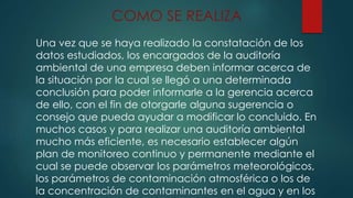 COMO SE REALIZA
Una vez que se haya realizado la constatación de los
datos estudiados, los encargados de la auditoría
ambiental de una empresa deben informar acerca de
la situación por la cual se llegó a una determinada
conclusión para poder informarle a la gerencia acerca
de ello, con el fin de otorgarle alguna sugerencia o
consejo que pueda ayudar a modificar lo concluido. En
muchos casos y para realizar una auditoría ambiental
mucho más eficiente, es necesario establecer algún
plan de monitoreo continuo y permanente mediante el
cual se puede observar los parámetros meteorológicos,
los parámetros de contaminación atmosférica o los de
la concentración de contaminantes en el agua y en los
 