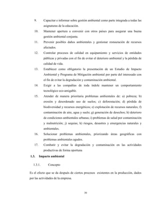 30
9. Capacitar e informar sobre gestión ambiental como parte integrada a todas las
asignaturas de la educación.
10. Mantener apertura a convenir con otros países para asegurar una buena
gestión ambiental conjunta.
11. Prevenir posibles daños ambientales y gestionar restauración de recursos
afectados.
12. Controlar procesos de calidad en equipamiento y servicios de entidades
públicas y privadas con el fin de evitar el deterioro ambiental y la pérdida de
calidad de vida.
13. Establecer como obligatorio la presentación de un Estudio de Impacto
Ambiental y Programa de Mitigación ambiental por parte del interesado con
el fin de evitar la degradación y contaminación ambiental.
14. Exigir a las compañías de toda índole mantener un comportamiento
tecnológico eco-amigable.
15. Atender de manera prioritaria problemas ambientales de: a) pobreza; b)
erosión y desordenado uso de suelos; c) deforestación; d) pérdida de
biodiversidad y recursos energéticos; e) explotación de recursos naturales; f)
contaminación de aire, agua y suelo; g) generación de desechos; h) deterioro
de condiciones ambientales urbanas; i) problemas de salud por contaminación
y malnutrición; j) sequias; k) riesgos, desastres y emergencias naturales y
ambientales.
16. Solucionar problemas ambientales, priorizando áreas geográficas con
problemas ambientales agudos.
17. Combatir y evitar la degradación y contaminación en las actividades
productivas de forma oportuna
1.3. Impacto ambiental
1.3.1. Concepto
Es el efecto que se da después de ciertos procesos existentes en la producción, dados
por las actividades de la empresa.
 