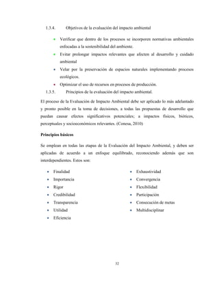 32
1.3.4. Objetivos de la evaluación del impacto ambiental
Verificar que dentro de los procesos se incorporen normativas ambientales
enfocadas a la sostenibilidad del ambiente.
Evitar prolongar impactos relevantes que afecten al desarrollo y cuidado
ambiental
Velar por la preservación de espacios naturales implementando procesos
ecológicos.
Optimizar el uso de recursos en procesos de producción.
1.3.5. Principios de la evaluación del impacto ambiental.
El proceso de la Evaluación de Impacto Ambiental debe ser aplicado lo más adelantado
y pronto posible en la toma de decisiones, a todas las propuestas de desarrollo que
puedan causar efectos significativos potenciales; a impactos físicos, bióticos,
perceptuales y socioeconómicos relevantes. (Conesa, 2010)
Principios básicos
Se emplean en todas las etapas de la Evaluación del Impacto Ambiental, y deben ser
aplicadas de acuerdo a un enfoque equilibrado, reconociendo además que son
interdependientes. Estos son:
Finalidad
Importancia
Rigor
Credibilidad
Transparencia
Utilidad
Eficiencia
Exhaustividad
Convergencia
Flexibilidad
Participación
Consecución de metas
Multidisciplinar
 