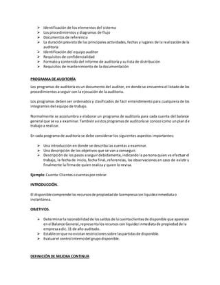  Identificación de los elementos del sistema
 Los procedimientos y diagramas de flujo
 Documentos de referencia
 La duración prevista de las principales actividades, fechas y lugares de la realización de la
auditoría
 Identificación del equipo auditor
 Requisitos de confidencialidad
 Formato y contenido del informe de auditoría y su lista de distribución
 Requisitos de mantenimiento de la documentación
PROGRAMA DE AUDITORÍA
Los programas de auditoría es un documento del auditor, en donde se encuentra el listado de los
procedimientos a seguir con la ejecución de la auditoria.
Los programas deben ser ordenados y clasificados de fácil entendimiento para cualquiera de los
integrantes del equipo de trabajo.
Normalmente se acostumbra a elaborar un programa de auditoría para cada cuenta del balance
general que se va a examinar.Tambiénaestosprogramasde auditoríase conoce como un plande
trabajo a realizar.
En cada programa de auditoría se debe considerar los siguientes aspectos importantes:
 Una introducción en donde se describa las cuentas a examinar.
 Una descripción de los objetivos que se van a conseguir.
 Descripción de los pasos a seguir debidamente, indicando la persona quien va efectuar el
trabajo, la fecha de inicio, fecha final, referencias, las observaciones en caso de existir y
finalmente la firma de quien realiza y quien lo revisa.
Ejemplo:Cuenta:Clientesocuentaspor cobrar.
INTRODUCCIÓN.
El disponible comprende losrecursosde propiedadde laempresaconliquidezinmediatao
instantánea.
OBJETIVOS.
 Determinarlarazonabilidadde lossaldosde lacuentaclientesde disponible que aparecen
enel Balance General,representalosrecursosconliquidezinmediatade propiedadde la
empresaa dic.31 de año auditado.
 Establecerque noexistanrestriccionessobre laspartidasde disponible.
 Evaluarel control internodel grupodisponible.
DEFINICIÓNDE MEJORA CONTINUA
 