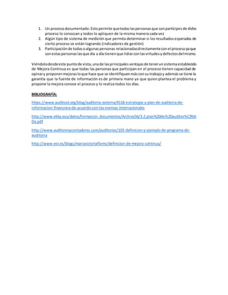 1. Un procesodocumentado:Estopermite quetodaslaspersonasque sonpartícipesde dicho
proceso lo conozcan y todos lo apliquen de la misma manera cada vez
2. Algún tipo de sistema de medición que permita determinar si los resultadosesperados de
cierto proceso se están logrando (indicadores de gestión)
3. Participaciónde todasoalgunaspersonas relacionadasdirectamenteconel procesoyaque
sonestaspersonaslasque día a día tienenque lidiarconlasvirtudesydefectosdelmismo.
Viéndolodesdeeste puntode vista,unade lasprincipalesventajasde tenerunsistemaestablecido
de Mejora Continua es que todas las personas que participan en el proceso tienen capacidad de
opinary proponermejorasloque hace que se identifiquenmásconsu trabajoy ademásse tiene la
garantía que la fuente de información es de primera mano ya que quien plantea el problema y
propone la mejora conoce el proceso y lo realiza todos los días.
BIBLIOGRAFÍA:
https://www.auditool.org/blog/auditoria-externa/4118-estrategia-y-plan-de-auditoria-de-
informacion-financiera-de-acuerdo-con-las-normas-internacionales
http://www.elika.eus/datos/formacion_documentos/Archivo56/3.2.plan%20de%20auditor%C3%A
Da.pdf
http://www.auditoresycontadores.com/auditorias/103-definicion-y-ejemplo-de-programa-de-
auditoria
http://www.eoi.es/blogs/mariavictoriaflores/definicion-de-mejora-continua/
 