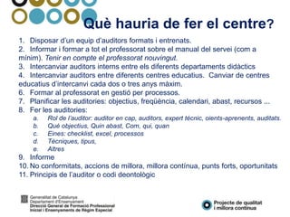 Què hauria de fer el centre?
1. Disposar d’un equip d’auditors formats i entrenats.
2. Informar i formar a tot el professorat sobre el manual del servei (com a
mínim). Tenir en compte el professorat nouvingut.
3. Intercanviar auditors interns entre els diferents departaments didàctics
4. Intercanviar auditors entre diferents centres educatius. Canviar de centres
educatius d’intercanvi cada dos o tres anys màxim.
6. Formar al professorat en gestió per processos.
7. Planificar les auditories: objectius, freqüència, calendari, abast, recursos ...
8. Fer les auditories:
a. Rol de l’auditor: auditor en cap, auditors, expert tècnic, oients-aprenents, auditats.
b. Què objectius, Quin abast, Com, qui, quan
c. Eines: checklist, excel, processos
d. Tècniques, tipus,
e. Altres
9. Informe
10. No conformitats, accions de millora, millora contínua, punts forts, oportunitats
11. Principis de l’auditor o codi deontològic
 