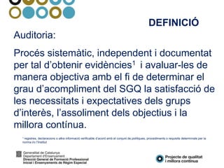 Auditoria:
Procés sistemàtic, independent i documentat
per tal d’obtenir evidències1 i avaluar-les de
manera objectiva amb el fi de determinar el
grau d’acompliment del SGQ la satisfacció de
les necessitats i expectatives dels grups
d’interès, l’assoliment dels objectius i la
millora contínua.
1 registres, declaracions o altra informació verificable d’acord amb el conjunt de polítiques, procediments o requisits determinats per la
norma i/o l’Institut
DEFINICIÓ
 