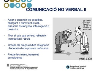 COMUNICACIÓ NO VERBAL II
- Alçar o encongir les espatlles,
allargant o abreviant el coll,
transmet estranyesa, interrogació o
desànim.
- Tirar el cap cap enrere, reflecteix
incredulitat i rebuig
- Creuar els braços indica resignació
i l'adopció d'una postura defensiva.
- Fregar les mans, transmet
complaença
 
