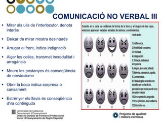COMUNICACIÓ NO VERBAL III
 Mirar als ulls de l'interlocutor, denota
interès
 Deixar de mirar mostra desinterès
 Arrugar el front, indica indignació
 Alçar les celles, transmet incredulitat i
arrogància
 Moure les pestanyes és conseqüència
de nerviosisme
 Obrir la boca indica sorpresa o
cansament
 Estrènyer els llavis és conseqüència
d'ira continguda
 