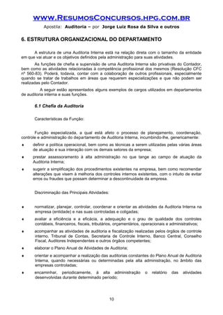 www.ResumosConcursos.hpg.com.br
Apostila: Auditoria – por Jorge Luiz Rosa da Silva e outros
6. ESTRUTURA ORGANIZACIONAL DO DEPARTAMENTO
A estrutura de uma Auditoria Interna está na relação direta com o tamanho da entidade
em que vai atuar e os objetivos definidos pela administração para suas atividades.
As funções de chefia e supervisão de uma Auditoria Interna são privativas do Contador,
bem como as atividades relacionadas à competência profissional dos mesmos (Resolução CFC
nº 560-83). Poderá, todavia, contar com a colaboração de outros profissionais, especialmente
quando se tratar de trabalhos em áreas que requerem especializações e que não podem ser
realizadas pelo Contador.
A seguir estão apresentados alguns exemplos de cargos utilizados em departamentos
de auditoria interna e suas funções.
6.1 Chefia da Auditoria
Características da Função:
Função especializada, a qual está afeto o processo de planejamento, coordenação,
controle e administração do departamento de Auditoria Interna, incumbindo-lhe, genericamente:
♦ definir a política operacional, bem como as técnicas a serem utilizadas pelas várias áreas
de atuação e sua interação com os demais setores da empresa;
♦ prestar assessoramento à alta administração no que tange ao campo de atuação da
Auditoria Interna;
♦ sugerir a simplificação dos procedimentos existentes na empresa, bem como recomendar
alterações que visem à melhoria dos controles internos existentes, com o intuito de evitar
erros ou fraudes que possam determinar a descontinuidade da empresa.
Discriminação das Principais Atividades:
♦ normatizar, planejar, controlar, coordenar e orientar as atividades da Auditoria Interna na
empresa (entidade) e nas suas controladas e coligadas;
♦ avaliar a eficiência e a eficácia, a adequação e o grau de qualidade dos controles
contábeis, financeiros, fiscais, tributários, orçamentários, operacionais e administrativos;
♦ acompanhar as atividades de auditoria e fiscalização realizadas pelos órgãos de controle
interno, Tribunal de Contas, Secretaria de Controle Interno, Banco Central, Conselho
Fiscal, Auditores Independentes e outros órgãos competentes;
♦ elaborar o Plano Anual de Atividades de Auditoria;
♦ orientar e acompanhar a realização das auditorias constantes do Plano Anual de Auditoria
Interna, quando necessárias ou determinadas pela alta administração, no âmbito das
empresas controladas;
♦ encaminhar, periodicamente, à alta administração o relatório das atividades
desenvolvidas durante determinado período;
10
 