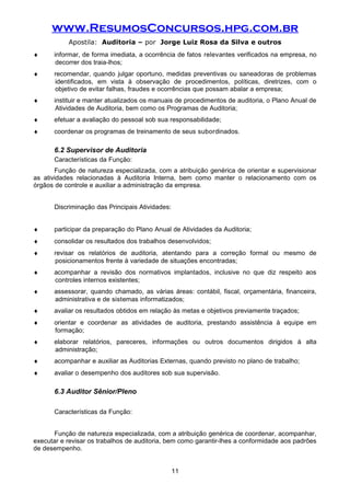 www.ResumosConcursos.hpg.com.br
Apostila: Auditoria – por Jorge Luiz Rosa da Silva e outros
♦ informar, de forma imediata, a ocorrência de fatos relevantes verificados na empresa, no
decorrer dos traia-lhos;
♦ recomendar, quando julgar oportuno, medidas preventivas ou saneadoras de problemas
identificados, em vista à observação de procedimentos, políticas, diretrizes, com o
objetivo de evitar falhas, fraudes e ocorrências que possam abalar a empresa;
♦ instituir e manter atualizados os manuais de procedimentos de auditoria, o Plano Anual de
Atividades de Auditoria, bem como os Programas de Auditoria;
♦ efetuar a avaliação do pessoal sob sua responsabilidade;
♦ coordenar os programas de treinamento de seus subordinados.
6.2 Supervisor de Auditoria
Características da Função:
Função de natureza especializada, com a atribuição genérica de orientar e supervisionar
as atividades relacionadas à Auditoria Interna, bem como manter o relacionamento com os
órgãos de controle e auxiliar a administração da empresa.
Discriminação das Principais Atividades:
♦ participar da preparação do Plano Anual de Atividades da Auditoria;
♦ consolidar os resultados dos trabalhos desenvolvidos;
♦ revisar os relatórios de auditoria, atentando para a correção formal ou mesmo de
posicionamentos frente à variedade de situações encontradas;
♦ acompanhar a revisão dos normativos implantados, inclusive no que diz respeito aos
controles internos existentes;
♦ assessorar, quando chamado, as várias áreas: contábil, fiscal, orçamentária, financeira,
administrativa e de sistemas informatizados;
♦ avaliar os resultados obtidos em relação às metas e objetivos previamente traçados;
♦ orientar e coordenar as atividades de auditoria, prestando assistência à equipe em
formação;
♦ elaborar relatórios, pareceres, informações ou outros documentos dirigidos à alta
administração;
♦ acompanhar e auxiliar as Auditorias Externas, quando previsto no plano de trabalho;
♦ avaliar o desempenho dos auditores sob sua supervisão.
6.3 Auditor Sênior/Pleno
Características da Função:
Função de natureza especializada, com a atribuição genérica de coordenar, acompanhar,
executar e revisar os trabalhos de auditoria, bem como garantir-lhes a conformidade aos padrões
de desempenho.
11
 