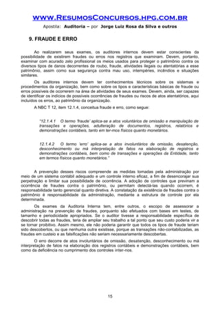www.ResumosConcursos.hpg.com.br
Apostila: Auditoria – por Jorge Luiz Rosa da Silva e outros
9. FRAUDE E ERRO
Ao realizarem seus exames, os auditores internos devem estar conscientes da
possibilidade de existirem fraudes ou erros nos registros que examinam. Devem, portanto,
examinar com acurado zelo profissional os meios usados para proteger o patrimônio contra os
diversos tipos de danos decorrentes de roubo, fraude, atividades ilegais ou atentatórias a esse
patrimônio, assim como sua segurança contra mau uso, intempéries, incêndios e situações
similares.
Os auditores internos devem ter conhecimentos técnicos sobre os sistemas e
procedimentos da organização, bem como sobre os tipos e características básicas de fraude ou
erros possíveis de ocorrerem na área de atividades de seus exames. Devem, ainda, ser capazes
de identificar os indícios de possíveis ocorrências de fraudes ou riscos de atos atentatórios, aqui
incluídos os erros, ao patrimônio da organização.
A NBC T 12, item 12.1.4, conceitua fraude e erro, como segue:
“12.1.4.1 O termo ‘fraude’ aplica-se a atos voluntários de omissão e manipulação de
transações e operações, adulteração de documentos, registros, relatórios e
demonstrações contábeis, tanto em ter-mos físicos quanto monetários.
12.1.4.2 O termo ‘erro’ aplica-se a atos involuntários de omissão, desatenção,
desconhecimento ou má interpretação de fatos na elaboração de registros e
demonstrações contábeis, bem como de transações e operações da Entidade, tanto
em termos físicos quanto monetários.”
A prevenção desses riscos compreende as medidas tomadas pela administração por
meio de um sistema contábil adequado e um controle interno eficaz, a fim de desencorajar sua
perpetração e limitar sua possibilidade de ocorrência. A adoção de controles que previnam a
ocorrência de fraudes contra o patrimônio, ou permitam detectá-las quando ocorrem, é
responsabilidade tanto gerencial quanto diretiva. A constatação da existência de fraudes contra o
patrimônio é responsabilidade da administração, mediante a estrutura de controle por ela
determinada.
Os exames da Auditoria Interna tem, entre outros, o escopo de assessorar a
administração na prevenção de fraudes, porquanto são efetuados com bases em testes, de
tamanho e periodicidade apropriados. Se o auditor tivesse a responsabilidade específica de
descobrir todas as fraudes, teria de ampliar seu trabalho a tal ponto que seu custo poderia vir a
se tornar proibitivo. Assim mesmo, ele não poderia garantir que todos os tipos de fraude teriam
sido descobertos, ou que nenhuma outra existisse, porque as transações não-contabilizadas, as
fraudes em custeio e as falsificações não seriam necessariamente descobertas.
O erro decorre de atos involuntários de omissão, desatenção, desconhecimento ou má
interpretação de fatos na elaboração dos registros contábeis e demonstrações contábeis, bem
como da deficiência no cumprimento dos controles inter-nos.
15
 