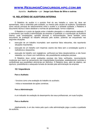 www.ResumosConcursos.hpg.com.br
Apostila: Auditoria – por Jorge Luiz Rosa da Silva e outros
10. RELATÓRIO DE AUDITORIA INTERNA
O Relatório do auditor é o produto final do seu trabalho e, como tal, deve ser
apresentado, visto e entendido pelo auditado, ou mesmo pelo usuário da auditoria. Considerado
como veículo principal de relacionamento entre o auditor e a entidade auditada, o Relatório é
documento técnico e deve obedecer a normas de apresentação, forma e objetivos.
O Relatório é o ponto de ligação entre o trabalho planejado e o efetivamente realizado. É
o instrumento que revela à administração da empresa a qualidade e a contribuição da Auditoria
Interna, suas constatações, opiniões técnicas e recomendações. Serve também como
documento de avaliação do trabalho efetuado pelo auditor, podendo ser enquadrado nas
seguintes situações:
♦ execução de um trabalho incompleto: sem examinar fatos relevantes, não reportando
situações importantes;
♦ execução de um trabalho com imperícia: exame dos fatos sem a constatação quanto a
ineficiência e desacertos;
♦ execução de trabalho com negligência: verificaram-se fatos desabonatórios e não foram
relatados, ou o foram com ineficiência, não possibilitando avaliações precisas.
O Relatório deve conter avaliações precisas dos fatos verificados, recomendando
mudanças que visem ao saneamento das irregularidades levantadas, estabelecendo controles e
conferências que possibilitem eliminá-las em definitivo. O Relatório deve, além de objetivo, ser
oportuno, possibilitando a adequada tomada de decisão pela administração da empresa.
10.1 Importância
Para o Auditado:
- funciona como uma avaliação do trabalho do auditado;
- indica a necessidade de ações corretivas.
Para a Administração:
é um indicador de avaliação do desempenho dos seus profissionais, em suas funções.
Para a Auditoria:
objetivamente, é um dos meios pelo qual a alta administração julga e avalia a qualidade
da auditoria.
16
 