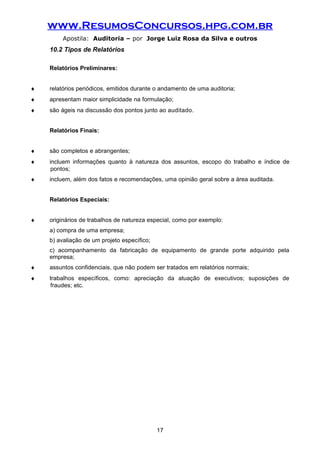 www.ResumosConcursos.hpg.com.br
Apostila: Auditoria – por Jorge Luiz Rosa da Silva e outros
10.2 Tipos de Relatórios
Relatórios Preliminares:
♦ relatórios periódicos, emitidos durante o andamento de uma auditoria;
♦ apresentam maior simplicidade na formulação;
♦ são ágeis na discussão dos pontos junto ao auditado.
Relatórios Finais:
♦ são completos e abrangentes;
♦ incluem informações quanto à natureza dos assuntos, escopo do trabalho e índice de
pontos;
♦ incluem, além dos fatos e recomendações, uma opinião geral sobre a área auditada.
Relatórios Especiais:
♦ originários de trabalhos de natureza especial, como por exemplo:
a) compra de uma empresa;
b) avaliação de um projeto específico;
c) acompanhamento da fabricação de equipamento de grande porte adquirido pela
empresa;
♦ assuntos confidenciais, que não podem ser tratados em relatórios normais;
♦ trabalhos específicos, como: apreciação da atuação de executivos; suposições de
fraudes; etc.
17
 
