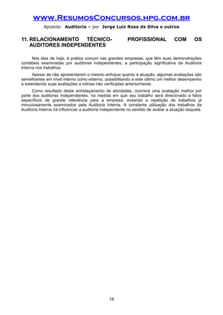 www.ResumosConcursos.hpg.com.br
Apostila: Auditoria – por Jorge Luiz Rosa da Silva e outros
11. RELACIONAMENTO TÉCNICO- PROFISSIONAL COM OS
AUDITORES INDEPENDENTES
Nos dias de hoje, é prática comum nas grandes empresas, que têm suas demonstrações
contábeis examinadas por auditores independentes, a participação significativa da Auditoria
Interna nos trabalhos.
Apesar de não apresentarem o mesmo enfoque quanto à atuação, algumas avaliações são
semelhantes em nível interno como externo, possibilitando a este último um melhor desempenho
e estendendo suas avaliações a rotinas não verificadas anteriormente.
Como resultado deste entrelaçamento de atividades, ocorrerá uma avaliação melhor por
parte dos auditores independentes, na medida em que seu trabalho será direcionado a fatos
específicos de grande relevância para a empresa, evitando a repetição de trabalhos já
minuciosamente examinados pela Auditoria Interna. A constante utilização dos trabalhos da
Auditoria Interna irá influenciar a auditoria independente no sentido de avaliar a atuação daquela.
18
 